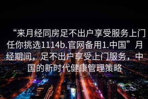 “來(lái)月經(jīng)同房足不出戶(hù)享受服務(wù)上門(mén)任你挑選1114b.官網(wǎng)備用1.中國”月經(jīng)期間，足不出戶(hù)享受上門(mén)服務(wù)，中國的新時(shí)代健康管理策略