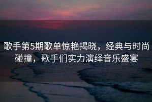 歌手第5期歌單驚艷揭曉，經(jīng)典與時(shí)尚碰撞，歌手們實(shí)力演繹音樂(lè )盛宴