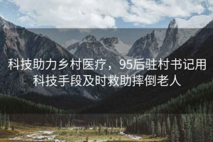 科技助力鄉村醫療，95后駐村書(shū)記用科技手段及時(shí)救助摔倒老人