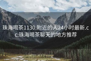 珠海喝茶1130.附近的人24小時(shí)最新.cc:珠海喝茶聊天的地方推薦