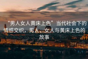 “男人女人黃床上色”當代社會(huì )下的情感交織，男人、女人與黃床上色的故事
