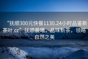 “撫順300元快餐1130.24小時(shí)品鑒新茶葉.cc”撫順晨曦，品味新茶，領(lǐng)略自然之美