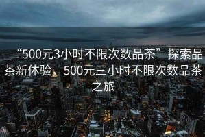 “500元3小時(shí)不限次數品茶”探索品茶新體驗，500元三小時(shí)不限次數品茶之旅
