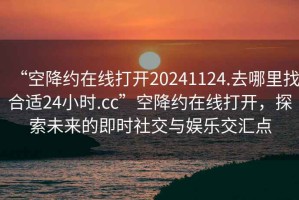 “空降約在線(xiàn)打開(kāi)20241124.去哪里找合適24小時(shí).cc”空降約在線(xiàn)打開(kāi)，探索未來(lái)的即時(shí)社交與娛樂(lè )交匯點(diǎn)