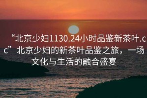 “北京少婦1130.24小時(shí)品鑒新茶葉.cc”北京少婦的新茶葉品鑒之旅，一場(chǎng)文化與生活的融合盛宴