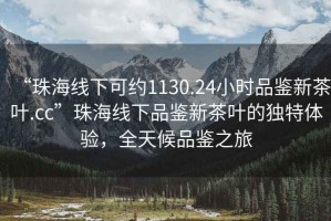 “珠海線(xiàn)下可約1130.24小時(shí)品鑒新茶葉.cc”珠海線(xiàn)下品鑒新茶葉的獨特體驗，全天候品鑒之旅