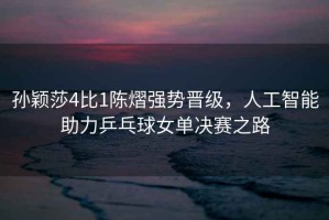 孫穎莎4比1陳熠強勢晉級，人工智能助力乒乓球女單決賽之路