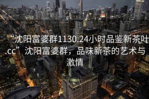 “沈陽(yáng)富婆群1130.24小時(shí)品鑒新茶葉.cc”沈陽(yáng)富婆群，品味新茶的藝術(shù)與激情