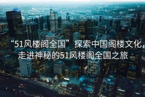 “51風(fēng)樓閣全國”探索中國閣樓文化，走進(jìn)神秘的51風(fēng)樓閣全國之旅