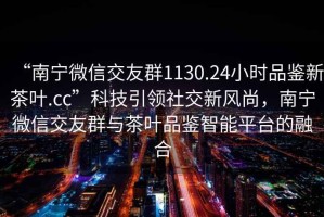 “南寧微信交友群1130.24小時(shí)品鑒新茶葉.cc”科技引領(lǐng)社交新風(fēng)尚，南寧微信交友群與茶葉品鑒智能平臺的融合