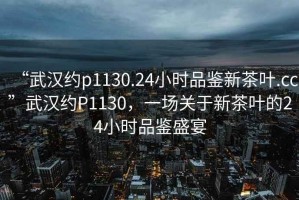 “武漢約p1130.24小時(shí)品鑒新茶葉.cc”武漢約P1130，一場(chǎng)關(guān)于新茶葉的24小時(shí)品鑒盛宴