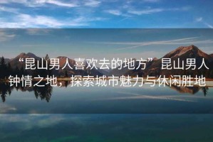“昆山男人喜歡去的地方”昆山男人鐘情之地，探索城市魅力與休閑勝地