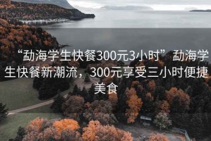 “勐海學(xué)生快餐300元3小時(shí)”勐海學(xué)生快餐新潮流，300元享受三小時(shí)便捷美食