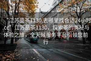 “江蘇品茶1130.去哪里找合適24小時(shí).cc”江蘇品茶1130，探索茶的奧秘與體驗之旅，全天候服務(wù)平臺引領(lǐng)您前行