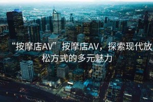 “按摩店AV”按摩店AV，探索現代放松方式的多元魅力