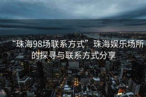 “珠海98場(chǎng)聯(lián)系方式”珠海娛樂(lè )場(chǎng)所的探尋與聯(lián)系方式分享