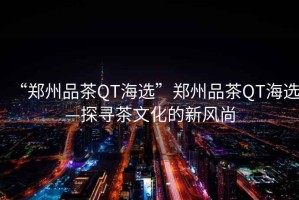 “鄭州品茶QT海選”鄭州品茶QT海選—探尋茶文化的新風(fēng)尚