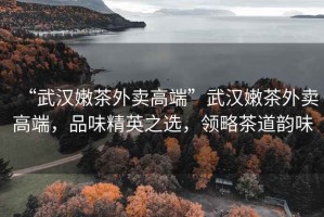 “武漢嫩茶外賣(mài)高端”武漢嫩茶外賣(mài)高端，品味精英之選，領(lǐng)略茶道韻味