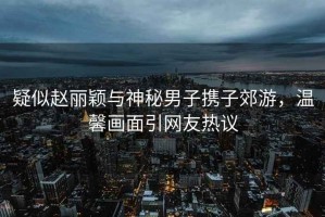 疑似趙麗穎與神秘男子攜子郊游，溫馨畫(huà)面引網(wǎng)友熱議