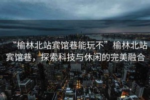 “榆林北站賓館巷能玩不”榆林北站賓館巷，探索科技與休閑的完美融合