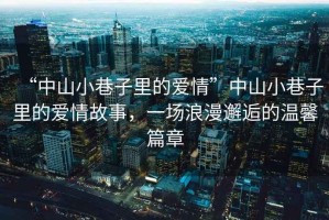 “中山小巷子里的愛(ài)情”中山小巷子里的愛(ài)情故事，一場(chǎng)浪漫邂逅的溫馨篇章