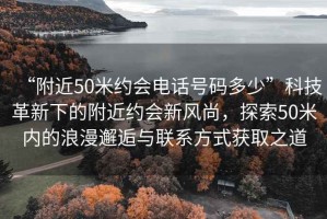 “附近50米約會(huì )電話(huà)號碼多少”科技革新下的附近約會(huì )新風(fēng)尚，探索50米內的浪漫邂逅與聯(lián)系方式獲取之道