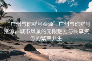 “廣州與你群號資源”廣州與你群號資源，城市風(fēng)景的無(wú)限魅力與共享資源的繁榮共生
