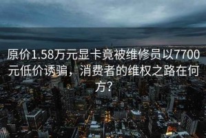 原價(jià)1.58萬(wàn)元顯卡竟被維修員以7700元低價(jià)誘騙，消費者的維權之路在何方？