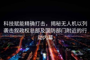 科技賦能精確打擊，揭秘無(wú)人機以列襲擊敘政權總部及國防部門(mén)附近的行動(dòng)內幕
