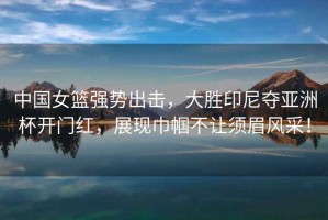中國女籃強勢出擊，大勝印尼奪亞洲杯開(kāi)門(mén)紅，展現巾幗不讓須眉風(fēng)采！