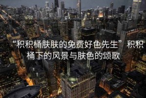 “積積桶膚膚的免費好色先生”積積桶下的風(fēng)景與膚色的頌歌