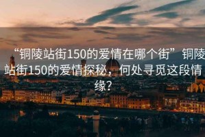 “銅陵站街150的愛(ài)情在哪個(gè)街”銅陵站街150的愛(ài)情探秘，何處尋覓這段情緣？