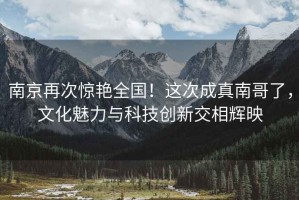 南京再次驚艷全國！這次成真南哥了，文化魅力與科技創(chuàng  )新交相輝映