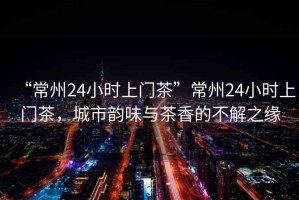 “常州24小時(shí)上門(mén)茶”常州24小時(shí)上門(mén)茶，城市韻味與茶香的不解之緣