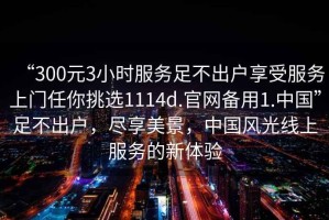 “300元3小時(shí)服務(wù)足不出戶(hù)享受服務(wù)上門(mén)任你挑選1114d.官網(wǎng)備用1.中國”足不出戶(hù)，盡享美景，中國風(fēng)光線(xiàn)上服務(wù)的新體驗