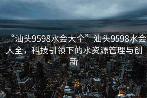 “汕頭9598水會(huì )大全”汕頭9598水會(huì )大全，科技引領(lǐng)下的水資源管理與創(chuàng  )新