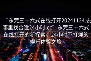 “東莞三十六式在線(xiàn)打開(kāi)20241124.去哪里找合適24小時(shí).cc”東莞三十六式在線(xiàn)打開(kāi)的新探索，24小時(shí)不打烊的娛樂(lè )體驗之旅