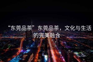 “東莞品茶”東莞品茶，文化與生活的完美融合