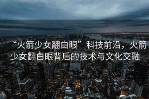 “火箭少女翻白眼”科技前沿，火箭少女翻白眼背后的技術(shù)與文化交融