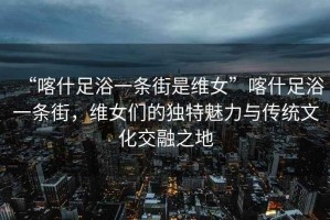 “喀什足浴一條街是維女”喀什足浴一條街，維女們的獨特魅力與傳統文化交融之地