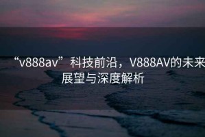 “v888av”科技前沿，V888AV的未來(lái)展望與深度解析