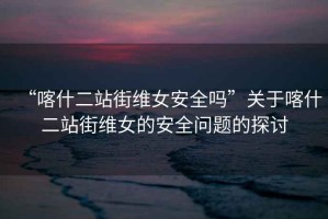 “喀什二站街維女安全嗎”關(guān)于喀什二站街維女的安全問(wèn)題的探討