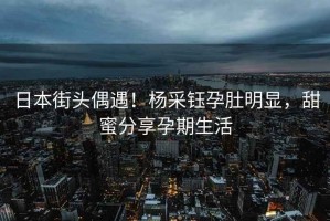 日本街頭偶遇！楊采鈺孕肚明顯，甜蜜分享孕期生活