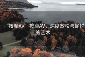 “按摩AV”按摩AV，深度放松與愉悅的藝術(shù)