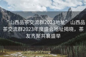 “山西品茶交流群2023地址”山西品茶交流群2023年度盛會(huì )地址揭曉，茶友齊聚共襄盛舉