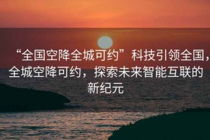 “全國空降全城可約”科技引領(lǐng)全國，全城空降可約，探索未來(lái)智能互聯(lián)的新紀元