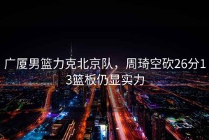 廣廈男籃力克北京隊，周琦空砍26分13籃板仍顯實(shí)力