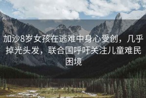 加沙8歲女孩在逃難中身心受創(chuàng  )，幾乎掉光頭發(fā)，聯(lián)合國呼吁關(guān)注兒童難民困境