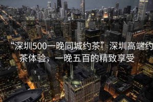 “深圳500一晚同城約茶”深圳高端約茶體驗，一晚五百的精致享受
