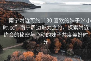 “南寧附近可約1130.喜歡的妹子24小時(shí).cc”南寧周邊魅力之旅，探索附近約會(huì )的秘密與心動(dòng)的妹子共度美好時(shí)光